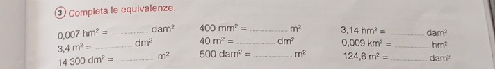 ③ Completa le equivalenze.
0.007hm^2= _ dam^2 400mm^2= _ m^2 3,14hm^2= _ dam^2
3,4m^2= _ dm^2 40m^2= _ dm^2 0,009km^2= _ hm^2
14300dm^2= _ m^2 500dam^2= _ m^2 124,6m^2= _ dam^2