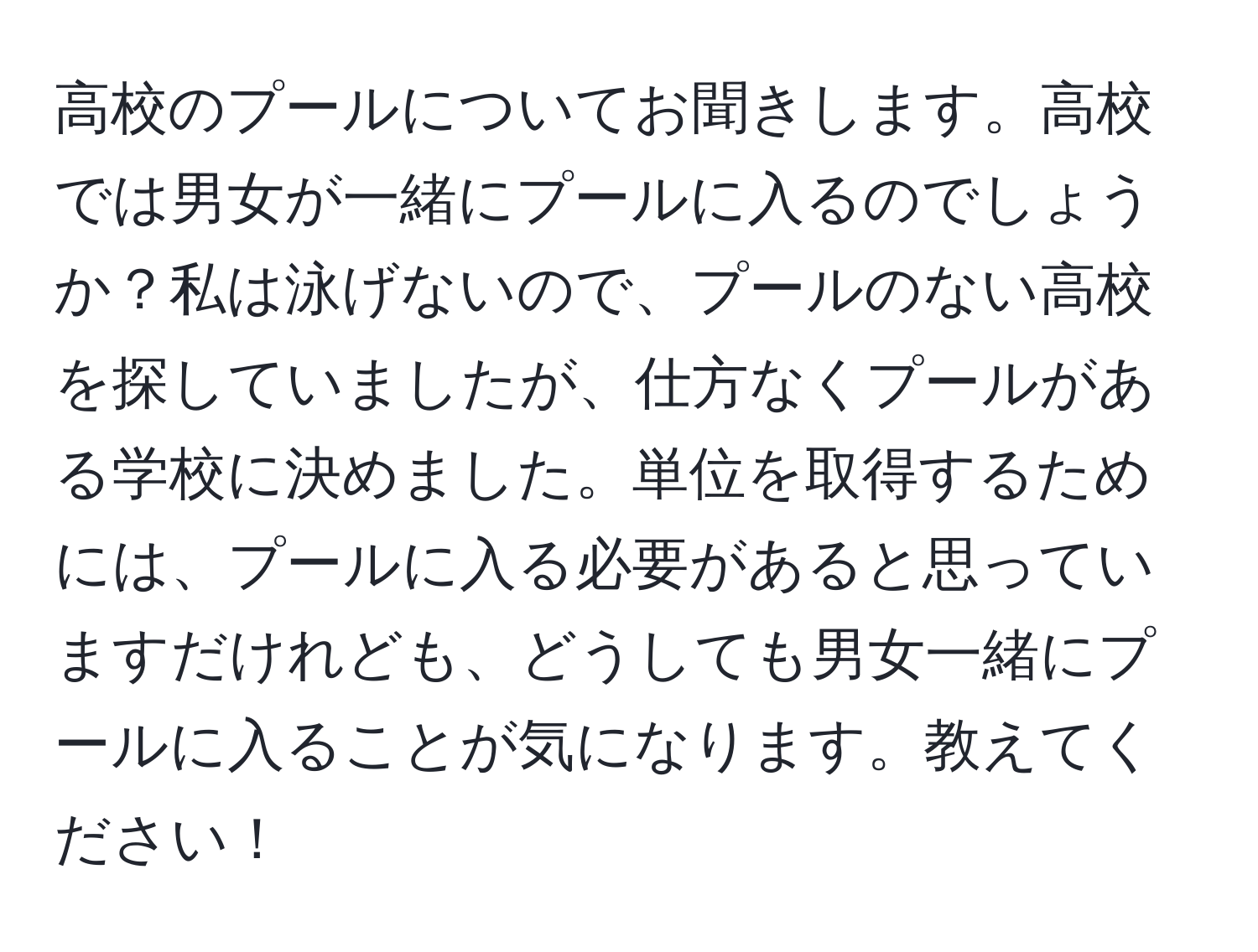 高校のプールについてお聞きします。高校では男女が一緒にプールに入るのでしょうか？私は泳げないので、プールのない高校を探していましたが、仕方なくプールがある学校に決めました。単位を取得するためには、プールに入る必要があると思っていますだけれども、どうしても男女一緒にプールに入ることが気になります。教えてください！