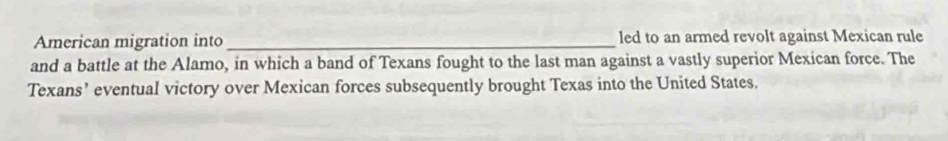 American migration into_ led to an armed revolt against Mexican rule 
and a battle at the Alamo, in which a band of Texans fought to the last man against a vastly superior Mexican force. The 
Texans’ eventual victory over Mexican forces subsequently brought Texas into the United States.