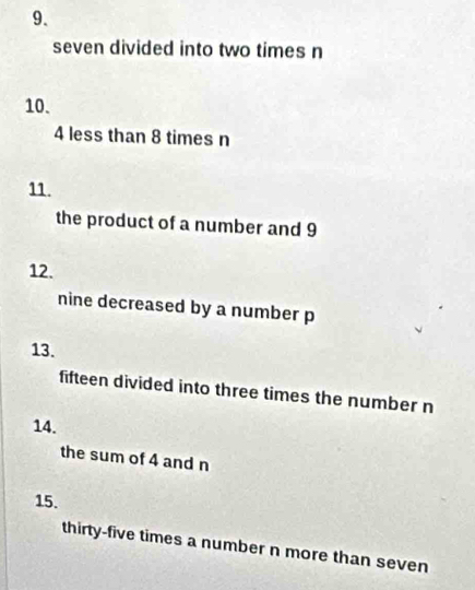 seven divided into two times n
10.
4 less than 8 times n
11. 
the product of a number and 9
12. 
nine decreased by a number p
13. 
fifteen divided into three times the number n
14. 
the sum of 4 and n
15. 
thirty-five times a number n more than seven