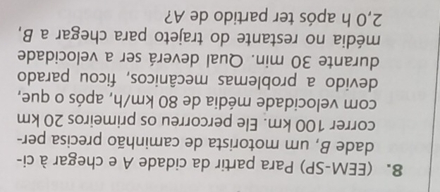 (EEM-SP) Para partir da cidade A e chegar à ci- 
dade B, um motorista de caminhão precisa per- 
correr 100 km. Ele percorreu os primeiros 20 km
com velocidade média de 80 km/h, após o que, 
devido a problemas mecânicos, ficou parado 
durante 30 min. Qual deverá ser a velocidade 
média no restante do trajeto para chegar a B,
2,0 h após ter partido de A?