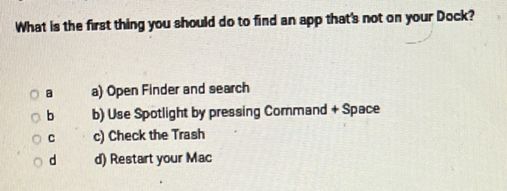 What is the first thing you should do to find an app that's not on your Dock?
a a) Open Finder and search
b b) Use Spotlight by pressing Command + Space
C c) Check the Trash
d d) Restart your Mac