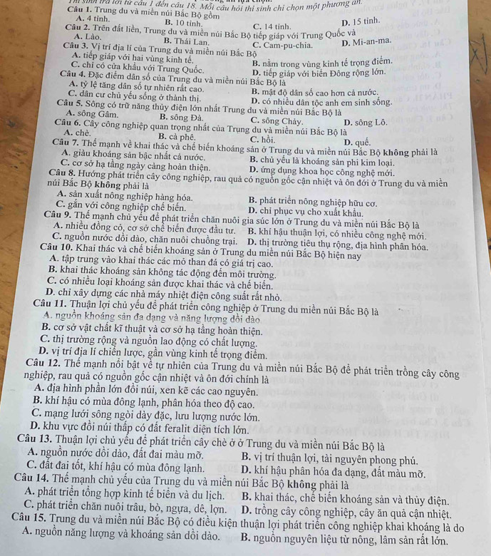 sinh tra lới từ cầu 1 đến câu 18. Mỗi câu hỏi thí sinh chi chọn một phương un
Câu 1. Trung du và miền núi Bắc Bộ gồm
A. 4 tinh. B. 10 tinh. C. 14 tinh.
D. 15 tinh.
Cầu 2. Trên đất liền, Trung du và miền núi Bắc Bộ tiếp giáp với Trung Quốc và
A. Lào, B. Thái Lan.
Câu 3. Vị trí địa lí của Trung du và miền núi Bắc Bộ C. Cam-pu-chia. D. Mi-an-ma.
A. tiếp giáp với hai vùng kinh tế.
B. nằm trong vùng kinh tế trọng điểm.
C. chỉ có cửa khẩu với Trung Quốc.
Câu 4. Đặc điểm dân số của Trung du và miền núi Bắc Bộ là D. tiếp giáp với biển Đông rộng lớn
A. tỷ lệ tăng dân số tự nhiên rắt cao. B. mật độ dân số cao hơn cả nước.
C. dân cư chủ yếu sống ở thành thị. D. có nhiều dân tộc anh em sinh sống.
Câu 5. Sông có trữ năng thủy điện lớn nhất Trung du và miền núi Bắc Bộ là
A. sông Gâm. B. sông Đà. C. sông Chảy.
Câu 6. Cây công nghiệp quan trọng nhất của Trung du và miền núi Bắc Bộ là D. sông Lô.
A. chè B. cả phê. C. hồi. D. quế.
Câu 7. Thế mạnh về khai thác và chế biến khoáng sản ở Trung du và miền núi Bắc Bộ không phải là
A. giàu khoáng sản bậc nhất cả nước. B. chủ yểu là khoáng sản phi kim loại.
C. cơ sở hạ tầng ngày càng hoàn thiện. D. ứng dụng khoa học công nghệ mới.
Câu 8. Hướng phát triển cây công nghiệp, rau quả có nguồn gốc cận nhiệt và ôn đới ở Trung du và miền
núi Bắc Bộ không phải là
A. sản xuất nông nghiệp hàng hóa. B. phát triển nông nghiệp hữu cơ.
C. gắn với công nghiệp chế biến. D. chỉ phục vụ cho xuất khẩu.
Câu 9. Thế mạnh chủ yểu đề phát triển chăn nuôi gia súc lớn ở Trung du và miền núi Bắc Bộ là
A. nhiều đồng cỏ, cơ sở chể biến được đầu tư. B. khí hậu thuận lợi, có nhiều công nghệ mới.
C. nguồn nước dồi dào, chăn nuôi chuồng trại. D. thị trường tiêu thụ rộng, địa hình phân hóa.
Câu 10. Khai thác và chế biến khoáng sản ở Trung du miền núi Bắc Bộ hiện nay
A. tập trung vào khai thác các mỏ than đá có giá trị cao.
B. khai thác khoáng sản không tác động đến môi trường.
C. có nhiều loại khoáng sản được khai thác và chế biển.
D. chỉ xây dựng các nhà máy nhiệt điện công suất rất nhỏ.
Câu 11. Thuận lợi chủ yểu để phát triển công nghiệp ở Trung du miền núi Bắc Bộ là
A. nguồn khoáng sản đa dạng và năng lượng dồi dào
B. cơ sở vật chất kĩ thuật và cơ sở hạ tầng hoàn thiện.
C. thị trường rộng và nguồn lao động có chất lượng.
D. vị trí địa lí chiến lược, gần vùng kinh tế trọng điểm.
Câu 12. Thể mạnh nổi bật về tự nhiên của Trung du và miền núi Bắc Bộ để phát triển trồng cây công
nghiệp, rau quả có nguồn gốc cận nhiệt và ôn đới chính là
A. địa hình phần lớn đồi núi, xen kẽ các cao nguyên.
B. khí hậu có mùa đông lạnh, phân hóa theo độ cao.
C. mạng lưới sông ngòi dày đặc, lưu lượng nước lớn.
D. khu vực đồi núi thấp có đất feralit diện tích lớn.
Câu 13. Thuận lợi chủ yếu để phát triển cây chè ở ở Trung du và miền núi Bắc Bộ là
A. nguồn nước dồi dào, đất đai màu mỡ. B. vị trí thuận lợi, tài nguyên phong phú.
C. đất đai tốt, khí hậu có mùa đông lạnh. D. khí hậu phân hóa đa dạng, đất màu mỡ.
Câu 14. Thế mạnh chủ yếu của Trung du và miền núi Bắc Bộ không phải là
A. phát triển tổng hợp kinh tế biển và du lịch. B. khai thác, chế biến khoáng sản và thủy điện.
C. phát triển chăn nuôi trâu, bò, ngựa, dê, lợn. D. trồng cây công nghiệp, cây ăn quả cận nhiệt.
Câu 15. Trung du và miền núi Bắc Bộ có điều kiện thuận lợi phát triển công nghiệp khai khoáng là do
A. nguồn năng lượng và khoáng sản dồi dào.  B. nguồn nguyên liệu từ nông, lâm sản rất lớn.