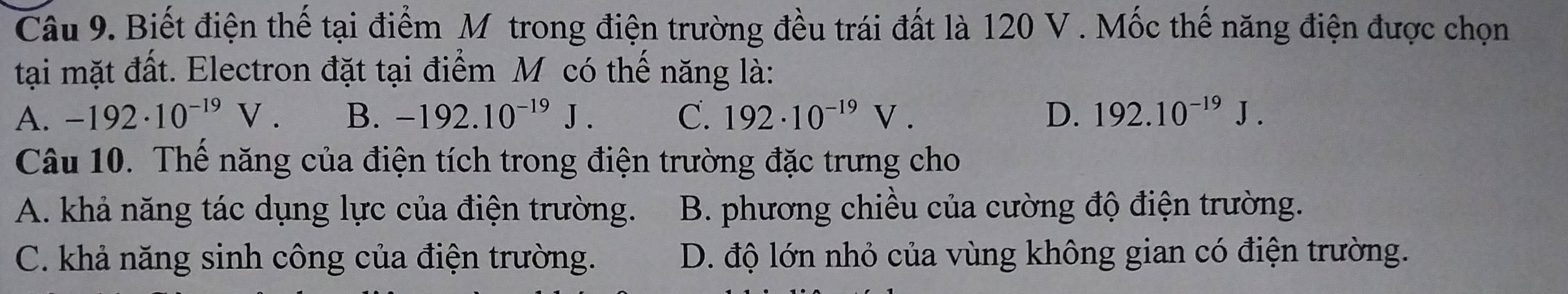 Biết điện thế tại điểm Mỹ trong điện trường đều trái đất là 120 V. Mốc thế năng điện được chọn
tại mặt đất. Electron đặt tại điểm M có thế năng là:
A. -192· 10^(-19)V. B. -192.10^(-19)J. C. 192· 10^(-19)V. D. 192.10^(-19)J. 
Câu 10. Thể năng của điện tích trong điện trường đặc trưng cho
A. khả năng tác dụng lực của điện trường. B. phương chiều của cường độ điện trường.
C. khả năng sinh công của điện trường. D. độ lớn nhỏ của vùng không gian có điện trường.