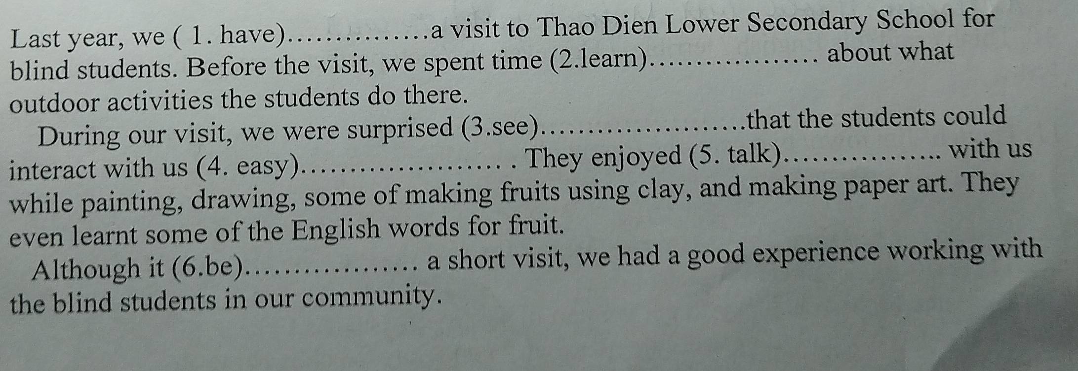 Last year, we ( 1. have) _a visit to Thao Dien Lower Secondary School for 
blind students. Before the visit, we spent time (2.learn)_ 
about what 
outdoor activities the students do there. 
During our visit, we were surprised (3.see)_ that the students could 
interact with us (4. easy)_ . . They enjoyed (5. talk)_ 
with us 
while painting, drawing, some of making fruits using clay, and making paper art. They 
even learnt some of the English words for fruit. 
Although it (6.be)_ a short visit, we had a good experience working with 
the blind students in our community.