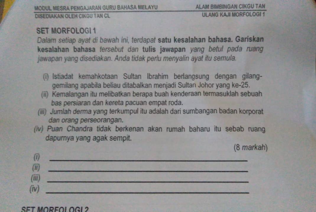 MODUL MESRA PENGAJARAN GURU BAHASA MELAYU ALAM BIMBINGAN CIKGU TAN 
DISEDIAKAN OLEH CIKGU TAN CL ULANG KAJI MORFOLOGI 1
SET MORFOLOGI 1
Dalam setiap ayat di bawah ini, terdapat satu kesalahan bahasa. Gariskan 
kesalahan bahasa tersebut dan tulis jawapan yang betul pada ruang 
jawapan yang disediakan. Anda tidak perlu menyalin ayat itu semula. 
(i) Istiadat kemahkotaan Sultan Ibrahim berlangsung dengan gilang- 
gemilang apabila beliau ditabalkan menjadi Sultan Johor yang ke- 25. 
(ii) Kemalangan itu melibatkan berapa buah kenderaan termasuklah sebuah 
bas persiaran dan kereta pacuan empat roda. 
(iii) Jumlah derma yang terkumpul itu adalah dari sumbangan badan korporat 
dan orang perseorangan. 
(iv) Puan Chandra tidak berkenan akan rumah baharu itu sebab ruang 
dapurnya yang agak sempit. 
(8 markah) 
(1)_ 
(ii)_ 
(iii)_ 
(iv)_ 
SET MORFOL OGL 2