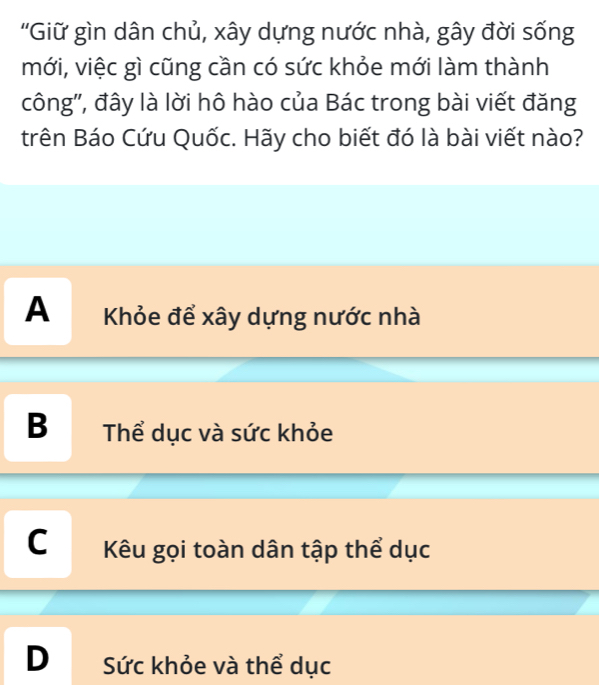 'Giữ gìn dân chủ, xây dựng nước nhà, gây đời sống
mới, việc gì cũng cần có sức khỏe mới làm thành
công', đây là lời hô hào của Bác trong bài viết đăng
trên Báo Cứu Quốc. Hãy cho biết đó là bài viết nào?
A Khỏe để xây dựng nước nhà
B Thể dục và sức khỏe
C Kêu gọi toàn dân tập thể dục
D Sức khỏe và thể dục