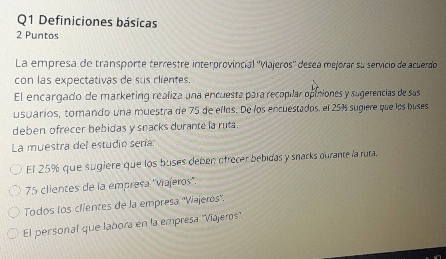 Definiciones básicas
2 Puntos
La empresa de transporte terrestre interprovincial ''Viajeros'' desea mejorar su servicio de acuerdo
con las expectativas de sus clientes.
El encargado de marketing realiza una encuesta para recopilar opiniones y sugerencias de sus
usuarios, tomando una muestra de 75 de ellos. De los encuestados, el 25% sugiere que los buses
deben ofrecer bebidas y snacks durante la ruta.
La muestra del estudio sería:
El 25% que sugiere que los buses deben ofrecer bebidas y snacks durante la ruta.
75 clientes de la empresa “Viajeros”.
Todos los clientes de la empresa “Viajeros”.
El personal que labora en la empresa “'Viajeros'.