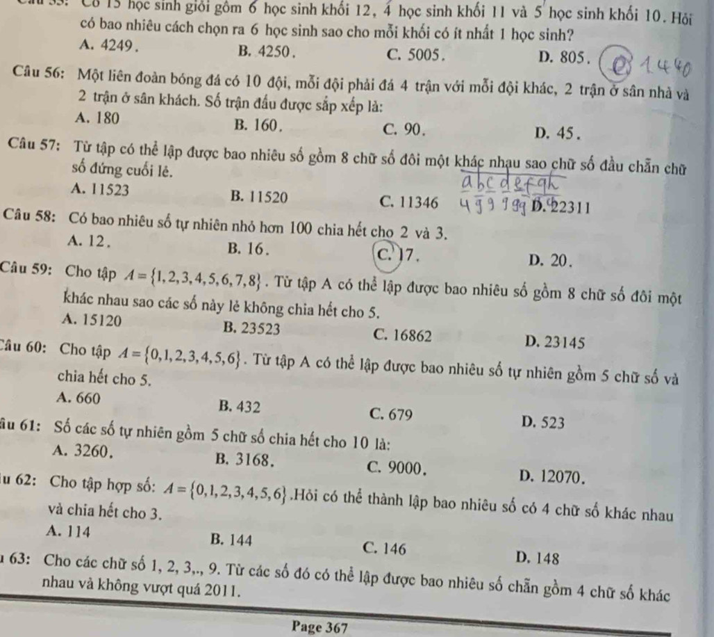 Cô 15 học sinh giới gồm 6 học sinh khối 12, 4 học sinh khối 11 và 5 học sinh khối 10. Hỏi
có bao nhiêu cách chọn ra 6 học sinh sao cho mỗi khối có ít nhất 1 học sinh?
A. 4249 . B. 4250 . C. 5005 . D. 805 .
Câu 56: Một liên đoàn bóng đá có 10 đội, mỗi đội phải đá 4 trận với mỗi đội khác, 2 trận ở sân nhà và
2 trận ở sân khách. Số trận đấu được sắp xếp là:
A. 180 B. 160. C. 90 . D. 45 .
Câu 57: Từ tập có thể lập được bao nhiêu số gồm 8 chữ số đôi một khác nhạu sao chữ số đầu chẵn chữ
số đứng cuối lê.
A. 11523 B. 11520 C. 11346
D. 22311
Câu 58: Có bao nhiêu số tự nhiên nhỏ hơn 100 chia hết cho 2 và 3.
A. 12 . B. 16 . C. 17. D. 20 .
Câu 59: Cho tập A= 1,2,3,4,5,6,7,8. Từ tập A có thể lập được bao nhiêu số gồm 8 chữ số đôi một
khác nhau sao các số này lẻ không chia hết cho 5.
A. 15120 B. 23523 C. 16862 D. 23145
Câu 60: Cho tập A= 0,1,2,3,4,5,6. Từ tập A có thể lập được bao nhiêu số tự nhiên gồm 5 chữ số và
chia hết cho 5.
A. 660 B. 432 C. 679 D. 523
ầu 61: Số các số tự nhiên gồm 5 chữ số chia hết cho 10 là:
A. 3260. B. 3168. C. 9000. D. 12070.
lu 62: Cho tập hợp số: A= 0,1,2,3,4,5,6.Hỏi có thể thành lập bao nhiêu số có 4 chữ số khác nhau
và chia hết cho 3.
A. 114 B. 144 C. 146 D. 148
au 63: Cho các chữ số 1, 2, 3,., 9. Từ các số đó có thể lập được bao nhiêu số chẵn gồm 4 chữ số khác
nhau và không vượt quá 2011.
Page 367