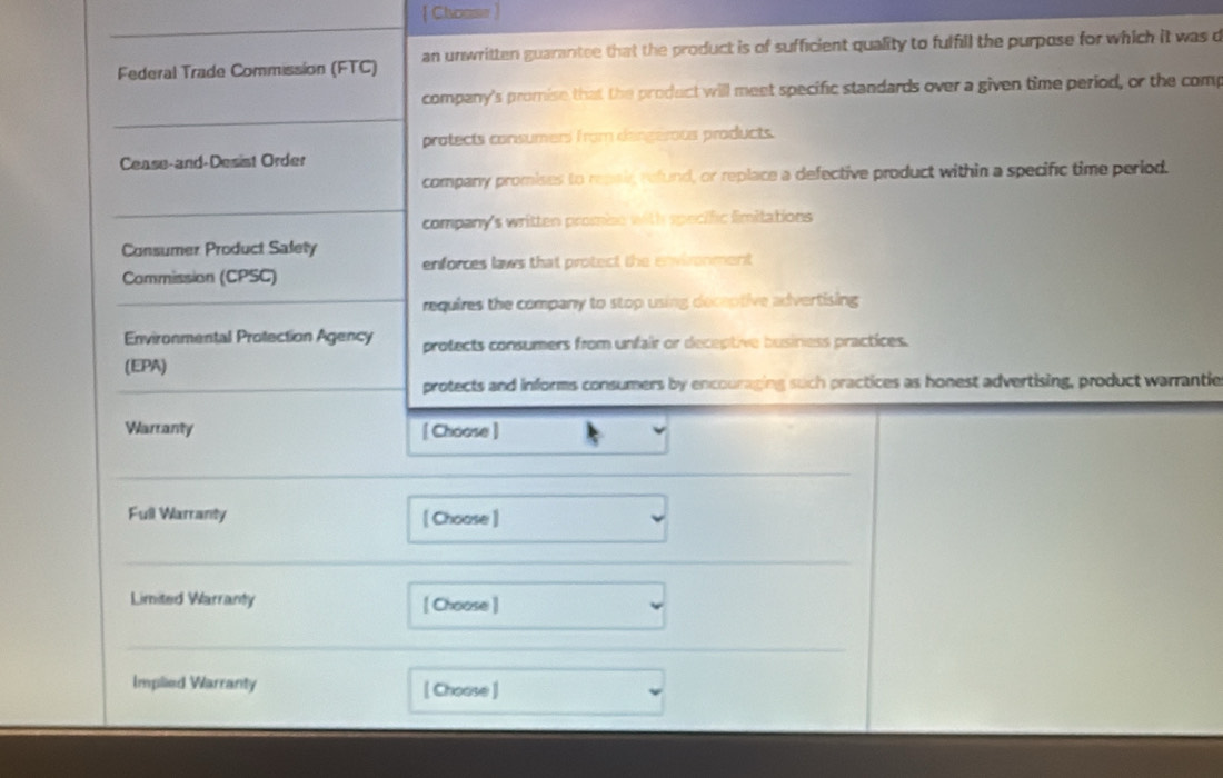  Choase ]
Federal Trade Commission (FTC) an unwritten guarantee that the product is of sufficient quality to fulfill the purpose for which it was d
company's promise that the product will meet specific standards over a given time period, or the comp
protects consumers from dengérous products.
Cease-and-Desist Order
company promises to repair, refund, or replace a defective product within a specific time period.
company's written promise with specific fimitations
Consumer Product Salety
Commission (CPSC) enforces laws that protect the environment
requires the company to stop using deceptive advertising 
Environmental Protection Agency protects consumers from unfair or deceptive business practices.
(EPA)
protects and informs consumers by encouraging such practices as honest advertising, product warrantie
Warranty [ Choose ]
_
Full Warranty [ Choose ]
_
Limited Warranty [ Choose]
__
_
Implied Warranty [ Choose ]