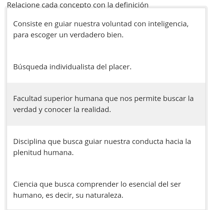 Relacione cada concepto con la definición
Consiste en guiar nuestra voluntad con inteligencia,
para escoger un verdadero bien.
Búsqueda individualista del placer.
Facultad superior humana que nos permite buscar la
verdad y conocer la realidad.
Disciplina que busca guiar nuestra conducta hacia la
plenitud humana.
Ciencia que busca comprender lo esencial del ser
humano, es decir, su naturaleza.