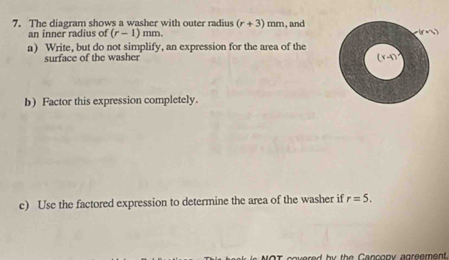 The diagram shows a washer with outer radius (r+3)mm , and 
an inner radius of (r-1)mm. (rn) 
a) Write, but do not simplify, an expression for the area of the 
surface of the washer Y-1)
b) Factor this expression completely. 
c) Use the factored expression to determine the area of the washer if r=5. 
b y the C a ncopy agreement.