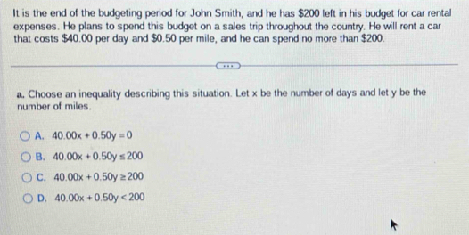 It is the end of the budgeting period for John Smith, and he has $200 left in his budget for car rental
expenses. He plans to spend this budget on a sales trip throughout the country. He will rent a car
that costs $40.00 per day and $0.50 per mile, and he can spend no more than $200.
a, Choose an inequality describing this situation. Let x be the number of days and let y be the
number of miles.
A. 40.00x+0.50y=0
B. 40.00x+0.50y≤ 200
C. 40.00x+0.50y≥ 200
D. 40.00x+0.50y<200</tex>