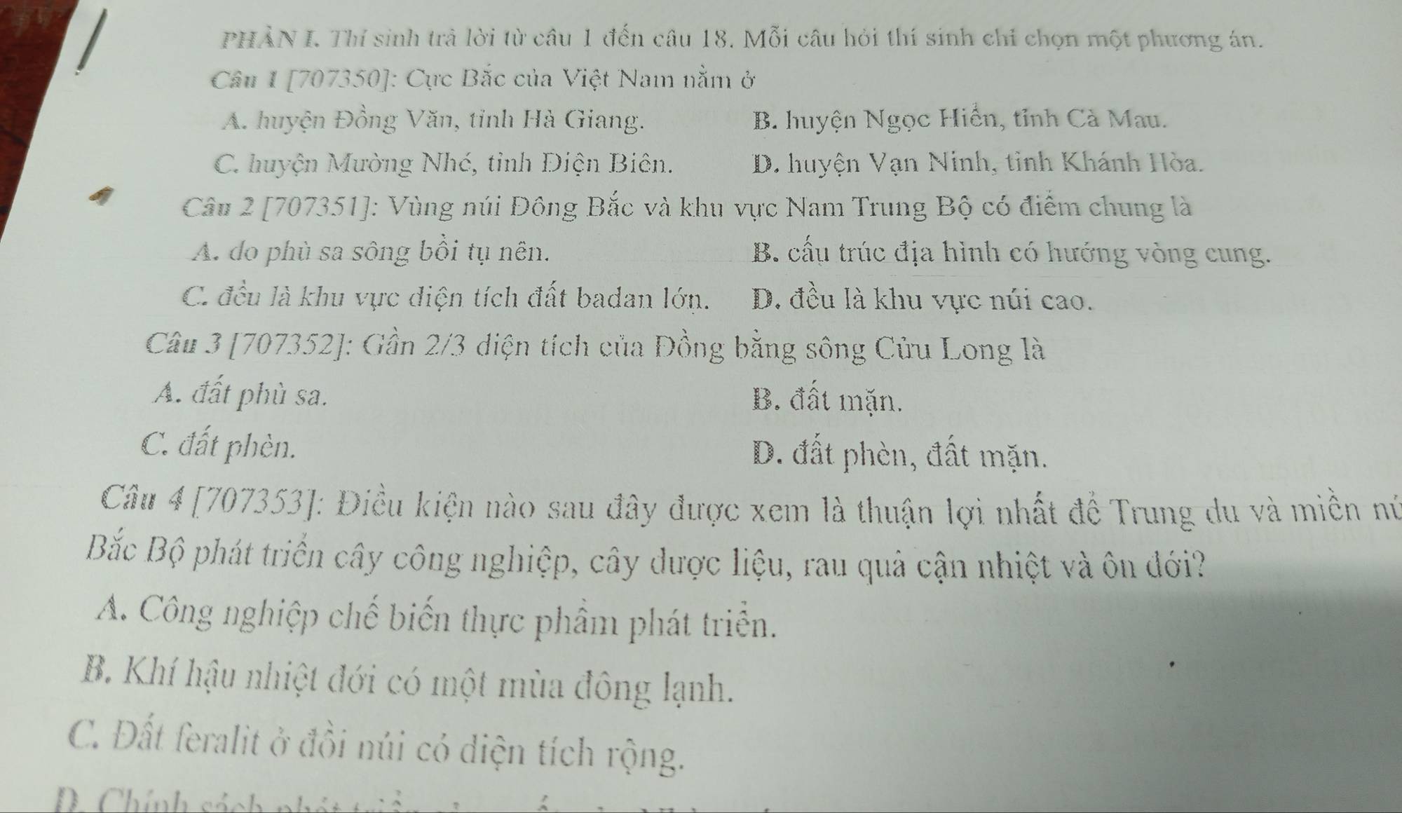 PHẢN I. Thí sinh trả lời từ câu 1 đến câu 18. Mỗi câu hỏi thí sinh chỉ chọn một phương án.
Câu 1 [707350]: Cực Bắc của Việt Nam nằm ở
A. huyện Đồng Văn, tỉnh Hà Giang. B. huyện Ngọc Hiển, tỉnh Cà Mau.
C. huyện Mường Nhé, tỉnh Điện Biên. D. huyện Vạn Ninh, tinh Khánh Hòa.
Câu 2 [707351]: Vùng núi Đông Bắc và khu vực Nam Trung Bộ có điểm chung là
A. do phù sa sông bồi tụ nên. B. cấu trúc địa hình có hướng vòng cung.
C. đều là khu vực điện tích đất badan lớn. D. đều là khu vực núi cao.
Câu 3 [707352]: Gần 2/3 diện tích của Đồng bằng sông Cửu Long là
A. đất phù sa. B. đất mặn.
C. đất phèn. D. đất phèn, đất mặn.
Câu 4 [707353]: Điều kiện nào sau đây được xem là thuận lợi nhất để Trung du và miền nú
Bắc Bộ phát triển cây công nghiệp, cây dược liệu, rau quả cận nhiệt và ôn đới?
A. Công nghiệp chế biến thực phẩm phát triển.
B. Khí hậu nhiệt đới có một mùa đông lạnh.
C. Đất feralit ở đồi núi có diện tích rộng.
D Chính sách nh