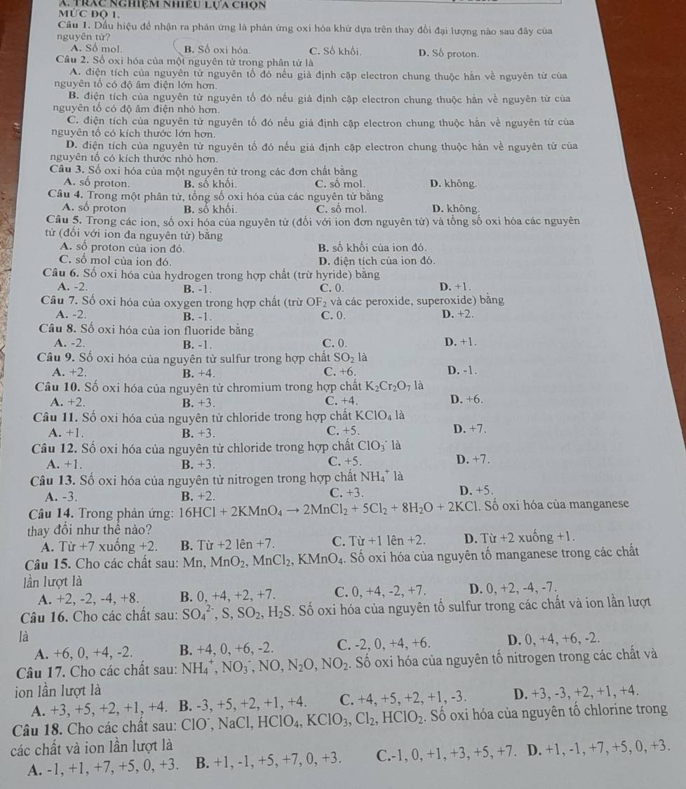 trác nghiệm nhiều lựa chọn
MứC độ 1.
Cầu 1. Dầu hiệu đề nhận ra phản ứng là phản ứng oxi hóa khử dựa trên thay đổi đại lượng nào sau đây của
nguyên tử?
A. Số mol. B. Số oxi hóa. C. Số khối. D. Số proton.
Câu 2. Số oxi hóa của một nguyên tử trong phân tử là
A. điện tích của nguyên tử nguyên tố đó nếu giả định cặp electron chung thuộc hằn về nguyên tử của
nguyên tổ có độ âm điện lớn hơn.
B. điện tích của nguyên tử nguyên tố đó nếu giả định cặp electron chung thuộc hằn về nguyên từ của
nguyên tổ có độ âm điện nhỏ hơn.
C. điện tích của nguyên tử nguyên tố đó nếu giả định cặp electron chung thuộc hằn về nguyên tử của
nguyên tổ có kích thước lớn hơn.
D. điện tích của nguyên tử nguyên tố đó nếu giả định cặp electron chung thuộc hằn về nguyên tử của
nguyên tố có kích thước nhỏ hơn.
Câu 3. Số oxi hóa của một nguyên tử trong các đơn chất bằng
A. số proton. B. số khối. C. số mol. D. không.
Câu 4. Trong một phân tử, tổng số oxi hóa của các nguyên tử bằng D. không.
A. số proton B. số khối. C. số mol.
Câu 5. Trong các ion, số oxi hóa của nguyên tử (đối với ion đơn nguyên tử) và tổng số oxi hóa các nguyên
tử (đối với ion đa nguyên tử) bằng
A. số proton của ion đó B. số khối của ion đó.
C. số mol của ion đó. D. điện tích của ion đó.
Câu 6. Số oxi hóa của hydrogen trong hợp chất (trừ hyride) bằng
A. -2. B. -1. C. 0. D. +1.
Câu 7. Số oxi hóa của oxygen trong hợp chất (trừ OF_2 và các peroxide, superoxide) bằng
A. -2 B. -1. C. 0. D. +2.
Câu 8. Số oxi hóa của ion fluoride bằng
A. -2. B. -1. C. 0. D. +1.
Câu 9. Số oxi hóa của nguyên tử sulfur trong hợp chất SO_2la
A. +2. B. +4. C. +6. D. -1.
Câu 10. Số oxi hóa của nguyên tử chromium trong hợp chất K_2Cr_2O_7 là
A. +2. B. +3. C. +4 D. +6.
Câu 11. Số oxi hóa của nguyên tử chloride trong hợp chất KClO_4 là D. +7.
A. +1. B. +3. C. +5.
Câu 12. Số oxi hóa của nguyên tử chloride trong hợp chất ClO_3^(- là
C. +5.
A. +1. B. +3. D. +7.
Câu 13. Số oxi hóa của nguyên tử nitrogen trong hợp chất NH_4^+l_2)
C. +3.
A. -3. B. +2. D. +5.
Câu 14. Trong phản ứng: 16HCl+2KMnO_4to 2MnCl_2+5Cl_2+8H_2O+2KCl 1. Số oxi hóa của manganese
thay đồi như thể nào?
A. Tir+7 xuống +2. B. Tir+21en+7. C. Tir+11hat en+2. D. Tir+2 xuống +1
Câu 15. Cho các chất sau: Mn, MnO_2,MnCl_2,KMnO_4.. Số oxi hóa của nguyên tố manganese trong các chất
lần lượt là
A. +2, -2, -4, +8. B. 0,+4,+2,+7. C. 0,+4,-2,+7. D. 0, +2, -4, -7.
Câu 16. Cho các chất sau: SO_4^((2-),S,SO_2),H_2S. Số oxi hóa của nguyên tố sulfur trong các chất và ion lần lượt
là D. 0, +4, +6, -2.
A. +6, 0, +4, -2. B. +4, 0, +6, -2. C. -2, 0, +4, +6.
Câu 17. Cho các chất sau: NH_4^(+,NO_3^-,NO,N_2)O,NO_2. Số oxi hóa của nguyên tố nitrogen trong các chất và
ion lần lượt là D. +3, -3, +2, +1, +4.
A. +3, +5, +2 +1.+4 B. -3, +5, +2, +1, +4. C. +4, +5, +2. +1,-3.
Câu 18. Cho các chất sau: ClO^-,NaCl,HClO_4,KClO_3,Cl_2,HClO_2. Số oxi hóa của nguyên tổ chlorine trong
các chất và ion lần lượt là +5,0,+3
A. -1, +1, +7, +5, 0, +3. B. +1, -1, +5, +7, 0 +3 C.-1, 0, +1, +3, +5, +7. D. +1, -1, +7,