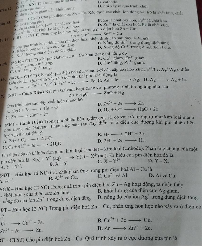 C. Cu^(2+)+2c
Câu 12: (SBT- KNTT) Trong quá trìh hou B. cathode.
A. điện cực dương,
C. điện cực bị giám dẫn khối lượng.
D. nơi xảy ra quá trình khứ.
Ấ 1 3、 (SBT-CT ST) Cho pin điện hoá Zn-Fe. Xác định các chất, ion đóng vai trò là chất khử, chất
oxi hoa trong pin? là chất oxi hoá. B. Zn là chất oxi hoá, Fe^(2+) là chất khử.
A. Zn là chất khử, Fe^(2+)
ɔng pin Sn-C :
C. Zn^(2+) là chất khử, Fe là chất oxi hoá.
D. Zn^(2+)la chất oxi hoá, Fe là chất khử.
Sn+Cu^(2+) Sn^(2+)+Cu
iu 14: (SBT - KNTT) Phản ứng hoá họ
Trong quá trình hoạt động của pin điện hoá, nhận định nào y là đúng?
B. Nồng dQ Sn^(2+) trong dung dịch tăng.
A. Khối lượng của điện cực Sn tăng.
D. Nồng độ Cu^(2+) trong dung dịch tăng.
C. Khối lượng của điện cực Cu giảm.
B. Cu^(2+) giảm, Zn^(2+) giảm.
15: (SGK - CTST) Khi pin Galvani Zn-Cu hoạt động thì nồng độ
A. Cu^(2+) giảm, Zn^(2+) ang
C. Cu^(2+) tāng, Zn^(2+) tan g. D. Cu^(2+) tǎng, Zn^(2+) giäm.
16: (SGK - CTST) Cho một pin điện hoá được tạo bởi các cặp oxi hoá khữ
Fe^(2+)/Fe,Ag^+/Ag ở điều
kiện chuẩn. Quá trình xảy ra ở cực âm khi pin hoạt động là
A. Fe _  Fe^(2+)+2e. B. F e^(2+)+2e to Fe. C. Ag+leto Ag. D. Agto Ag+le.
* 7: (SBT - Cánh Diều) Xét pin Galvani hoạt động với phương trình tương ứng như sau:
Zn+HgOto ZnO+Hg
Quá trình nào sau dây xuất hiện ở anode?
A. HgO+2eto Hg+O^(2-). B. Zn^(2+)+2eto Zn
C. Znto Zn^(2+)+2e D. Hg+O^(2-)to HgO+2e
(SBT - Cánh Diều) Trong pin nhiên liệu hydrogen, H_2 có vai trò tương tự như kim loại mạnh
hơn trong pin Galvani. Phản ứng nào sau đây diễn ra ở điện cực dương khi pin nhiên liệu
hydrogen hoạt động?
A. 2H_2+O_2to 2H_2O. B. H_2to 2H^++2e.
C. O_2+4H^++4eto 2H_2O. D. 2H^++2eto H_2.
Pin điện hóa có kí hiệu đơn giản: kim loại (anode) - kim loại (cathode). Phản ứng chung của một
pin điện hóa là: X(s)+Y^(2+)(aq) to Y(s)+X^(2+)(aq) 1. Kí hiệu của pín điện hóa đó là
A. Y-X^(2+).
B. X-Y. C. X-Y^(2+).
D. Y-X.
(SBT - Hóa học 12 NC) Các chất phản ứng trong pin điện hoá Al-Cu 1a
4. Al^(3+).
B. Al^(3+)vaCu. C. Cu^(2+) và AI D. Al và Cu.
SGK - Hóa học 12 NC) Trong quá trình pin điện hoá Zn-Ag hoạt động, ta nhận thấy
B. khối lượng của điện cực Ag giảm.
A. khối lượng của điện cực Zn tăng. trong dung dịch tăng.
* nồng độ của ion Zn^(2+) trong dung dịch tăng. D. nồng độ của ion Ag^+
BBT - Hóa học 12 NC) Trong pin điện hoá Zn-Cu , phản ứng hoá học nào xảy ra ở điện cự
1?
Cuto Cu^(2+)+2e.
B. Cu^(2+)+2eto Cu.
Zn^(2+)+2eto Zn.
D. Znto Zn^(2+)+2e.
3T - CTST) Cho pin điện hoá Zn-Cu 1. Quá trình xảy ra ở cực dương của pin là