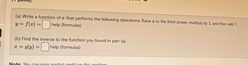 Write a function of æ that performs the following operations: Raise æ to the third power, multiply by 3, and then add 7.
y=f(x)=□ help (formulas)
(b) Find the inverse to the function you found in part (a).
x=g(y)=□ help (formulas)