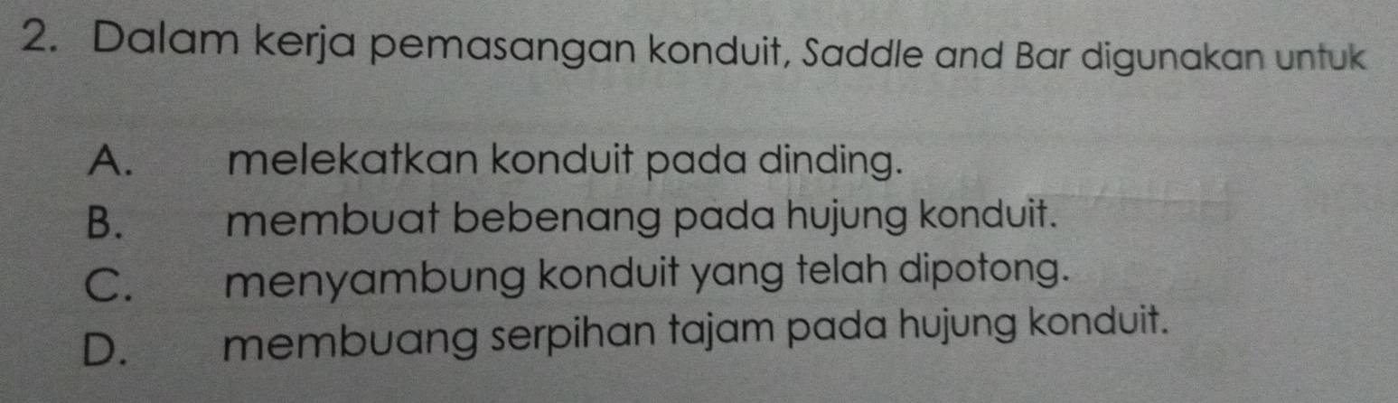 Dalam kerja pemasangan konduit, Saddle and Bar digunakan untuk
A. melekatkan konduit pada dinding.
B. membuat bebenang pada hujung konduit.
C. menyambung konduit yang telah dipotong.
D. membuang serpihan tajam pada hujung konduit.