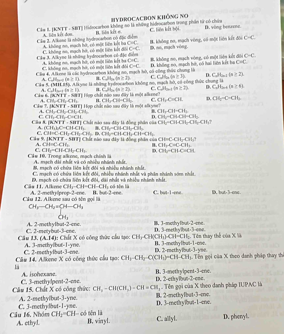 HYDROCACBON KHÔNG NO
Câu 1. [KNTT - SBT] Hidrocarbon không no là những hidrocarbon trong phân tử có chứa
A. liên kết đơn. B. liên kết σ. C. liên kết bội. D. vòng benzene.
Câu 2. Alkene là những hydrocarbon có đặc điểm
A. không no, mạch hở, có một liên kết ba Cequiv C. B. không no, mạch vòng, có một liên kết đôi C=C,
C. không no, mạch hở, có một liên kết đôi C=C. D. no, mạch vòng.
Câu 3. Alkyne là những hydrocarbon có đặc điểm
A. không no, mạch hở, có một liên kết ba Cequiv C, B. không no, mạch vòng, có một liên kết đôi C=C.
C. không no, mạch hở, có một liên kết đôi C=C. D. không no, mạch hở, có hai liên kết ba Cequiv C.
Câu 4. Alkene là các hydrocarbon không no, mạch hở, có công thức chung là
A. C_nH_2n+2(n≥ 1). B. C_nH_2n(n≥ 2). C. C_nH_2n(n≥ 3). D. C_nH_2n-2(n≥ 2).
Câu 5. M .1 5). Alkyne là những hydrocarbon không no , mạch hở, có công thức chung là
A. C_nH_2n+2(n≥ 1). B. C_nH_2n(n≥ 2). C. C_nH_2n-2(n≥ 2). D. C_nH_2n-6(n≥ 6).
Câu 6.[KNTT-SBT ] Hợp chất nảo sau đây là một alkene?
A. CH_3-CH_2-CH_3. B. CH_3-CH=CH_2. C. CH_3-Cequiv CH. D. CH_2=C=CH_2.
Câu 7..[KNTT-SBT] TJ Hợp chất nào sau đây là một alkyne?
A. CH_3-CH_2-CH_2-CH_3. B. CH_3-CH=CH_2.
C. CH_3-CH_2-Cequiv CH. D. CH_2=CH-CH=CH_2.
Câu 8. [KNTT-SBT] Chất nào sau đây là đồng phân của CH_2=CH-CH_2-CH_2-CH_3
A. (CH_3)_2C=CH-CH_3. B. CH_2=CH-CH_2-CH_3.
C. CHequiv C-CH_2-CH_2-CH_3.D. CH_2=CH-CH_2-CH=CH_2.
Câu 9. [KNTT-SBT] Chất nào sau đây là đồng phân của CHequiv C-CH_2-CH_3 ?
A. CHequiv C-CH_3. B. CH_3-Cequiv C-CH_3.
C. CH_2=CH-CH_2-CH_3. D. CH_2=CH-Cequiv CH.
Câu 10. Trong alkene, mạch chính là
A. mạch dài nhất và có nhiều nhánh nhất.
B. mạch có chứa liên kết đôi và nhiều nhánh nhất.
C. mạch có chứa liên kết đôi, nhiều nhánh nhất và phân nhánh sớm nhất.
D. mạch có chứa liên kết đôi, dài nhất và nhiều nhánh nhất.
Câu 11. Alkene CH_3-CH=CH-CH_3 có tên là
A. 2-methylprop-2-ene. B. but-2-ene. C. but-1 -ene. D. but-3-ene.
Câu 12. Alkene sau có tên gọi là
beginarrayr CH_3-CH_2=CH-CH_3CH_3
A. 2-methylbut-2-ene. B. 3-methylbut-2-ene.
C. 2-metybut-3-ene. D. 3-methylbut-3-ene.
Câu 13. (A.14) : Chất X có công thức cấu tạo: CH_3-CH(CH_3)-CH=CH_2. Tên thay thế của X là
A. 3-methylbut-1-yne. B. 3-methylbut-1-ene.
C. 2-methylbut-3-ene. D. 2-methylbut-3-yne.
Câu 14. Alkene X có công thức cấu tạo: CH_3-CH_2-C(CH_3)=CH-CH_3 1. Tên gọi của X theo danh pháp thay thể
là
A. isohexane. B. 3-methylpent-3-ene.
C. 3-methylpent-2-ene. D. 2-ethylbut-2-ene.
Câu 15. Chất X có công thức: CH_3-CH(CH_3)-CH=CH_2. Tên gọi của X theo danh pháp IUPAC là
A. 2-methylbut-3-yne. B. 2-methylbut-3-ene.
C. 3-methylbut-1-yne. D. 3-methylbut-1-ene.
Câu 16. Nhóm CH_2=CH-co tên là
C. allyl.
A. ethyl. B. vinyl. D. phenyl.