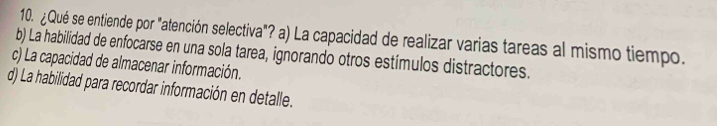 ¿Qué se entiende por "atención selectiva"? a) La capacidad de realizar varias tareas al mismo tiempo.
b) La habilidad de enfocarse en una sola tarea, ignorando otros estímulos distractores.
c) La capacidad de almacenar información.
d) La habilidad para recordar información en detalle.