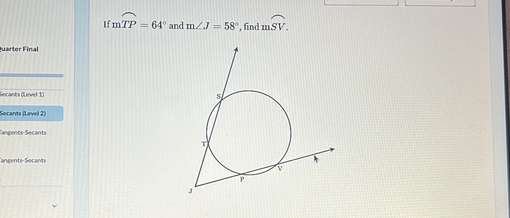 If mwidehat TP=64° and m∠ J=58° , find mwidehat SV. 
Quarter Final 
Secants (Level 1) 
Secants (Level 2) 
Tangents-Secants 
angents-Secants