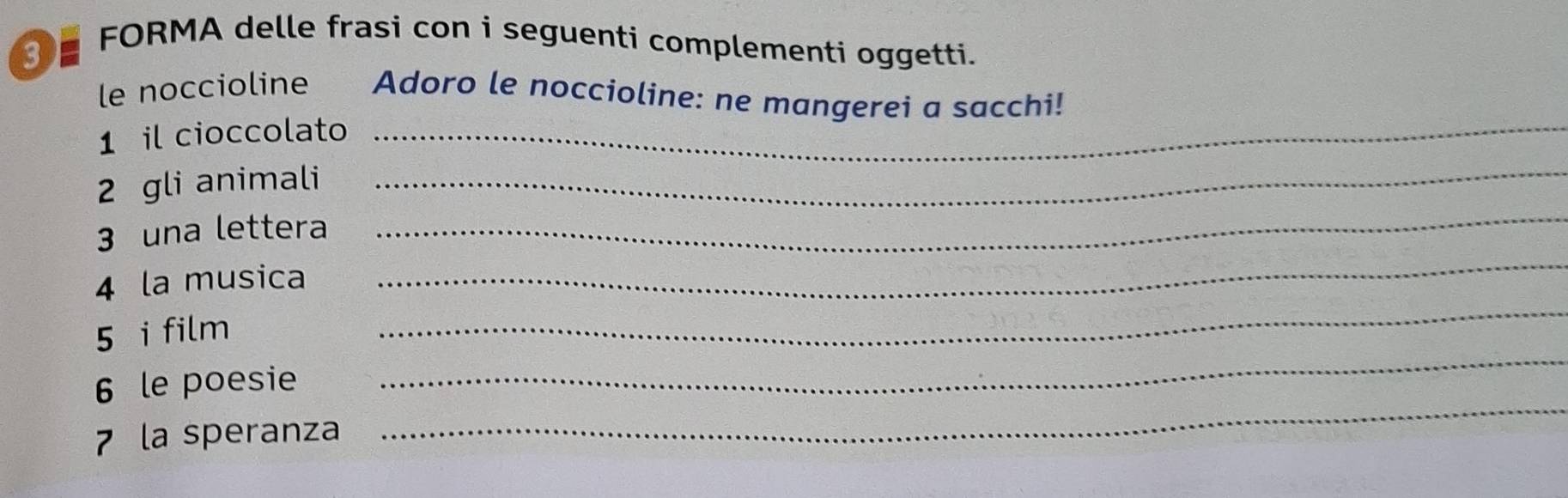 # FORMA delle frasi con i seguenti complementi oggetti. 
le noccioline Adoro le noccioline: ne mangerei a sacchi! 
1 il cioccolato_ 
_ 
2 gli animali_ 
3 una lettera 
_ 
4 la musica 
_ 
5 i film 
_ 
6 le poesie 
_ 
7 la speranza