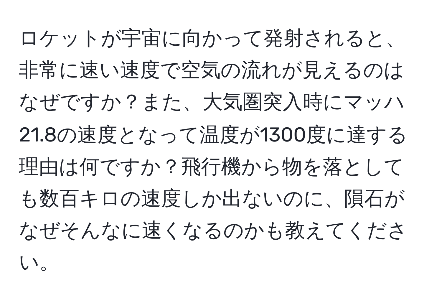 ロケットが宇宙に向かって発射されると、非常に速い速度で空気の流れが見えるのはなぜですか？また、大気圏突入時にマッハ21.8の速度となって温度が1300度に達する理由は何ですか？飛行機から物を落としても数百キロの速度しか出ないのに、隕石がなぜそんなに速くなるのかも教えてください。