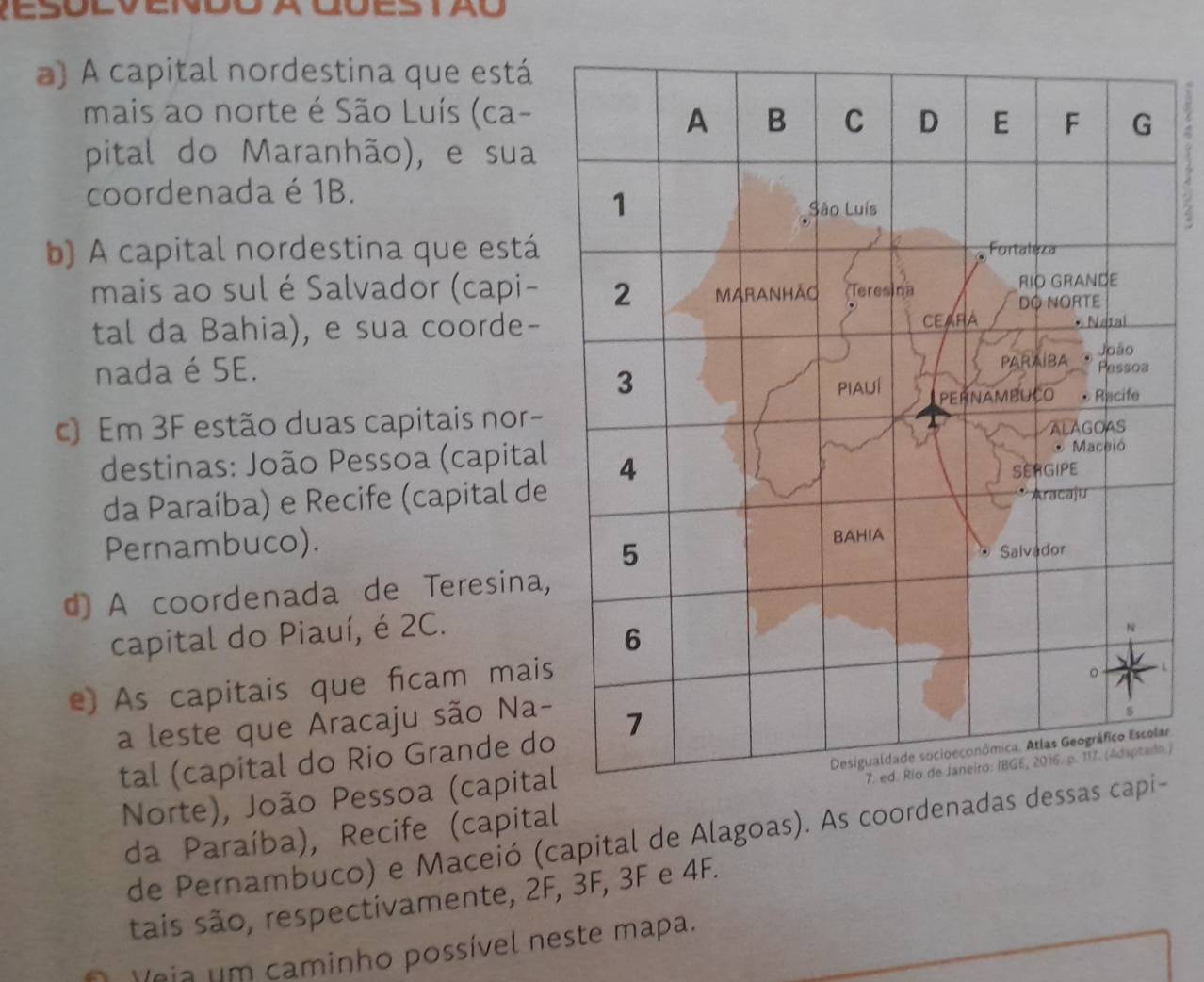 a) A capital nordestina que está
mais ao norte é São Luís (ca-
pital do Maranhão), e sua
coordenada é 1B.
4
b) A capital nordestina que está
mais ao sul é Salvador (capi-
tal da Bahia), e sua coorde-
nada é SE.
c) Em 3F estão duas capitais nor-
destinas: João Pessoa (capital
da Paraíba) e Recife (capital de
Pernambuco).
d) A coordenada de Teresina,
capital do Piauí, é 2C.
e) As capitais que ficam mais
a leste que Aracaju são Na-
tal (capital do Rio Grande do
ar
Norte), João Pessoa (capital
da Paraíba), Recife (capital .)
de Pernambuco) e Maceió (capital de Alagoas). As coordenadas d-
tais são, respectivamente, 2F, 3F, 3F e 4F.
Veia um caminho possível neste mapa.