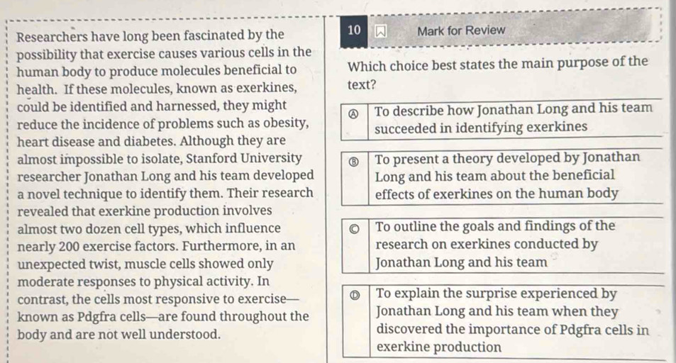 Researchers have long been fascinated by the 10 Mark for Review
possibility that exercise causes various cells in the
human body to produce molecules beneficial to Which choice best states the main purpose of the
health. If these molecules, known as exerkines, text?
could be identified and harnessed, they might A To describe how Jonathan Long and his team
reduce the incidence of problems such as obesity, succeeded in identifying exerkines
heart disease and diabetes. Although they are
almost impossible to isolate, Stanford University ⑧ To present a theory developed by Jonathan
researcher Jonathan Long and his team developed Long and his team about the beneficial
a novel technique to identify them. Their research effects of exerkines on the human body
revealed that exerkine production involves
almost two dozen cell types, which influence To outline the goals and findings of the
nearly 200 exercise factors. Furthermore, in an research on exerkines conducted by
unexpected twist, muscle cells showed only Jonathan Long and his team
moderate responses to physical activity. In
contrast, the cells most responsive to exercise D To explain the surprise experienced by
known as Pdgfra cells—are found throughout the Jonathan Long and his team when they
body and are not well understood.
discovered the importance of Pdgfra cells in
exerkine production