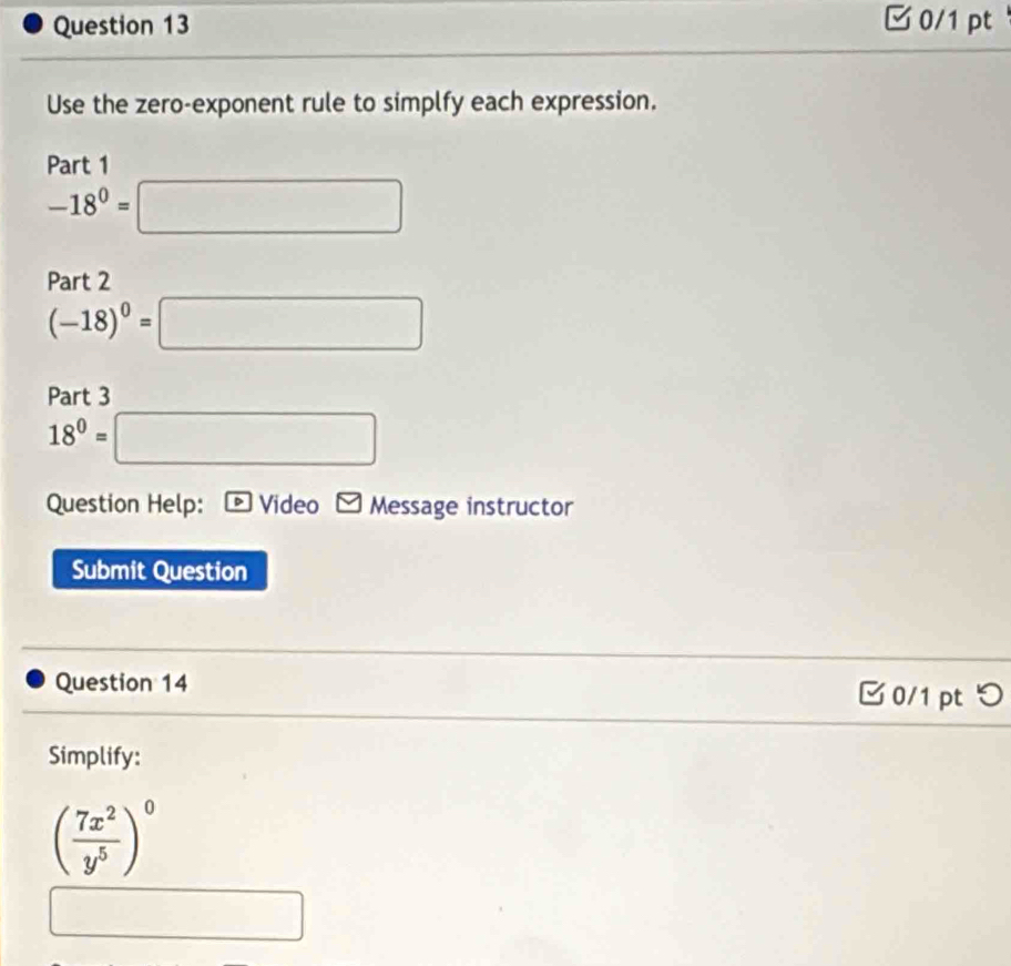 □0/1 pt 
Use the zero-exponent rule to simplfy each expression. 
Part 1
-18^0=□
Part 2
(-18)^0=□
Part 3
18^0=□
Question Help: overline D Video Message instructor 
Submit Question 
Question 14 □0/1 pt つ 
Simplify:
( 7x^2/y^5 )^0
_  □