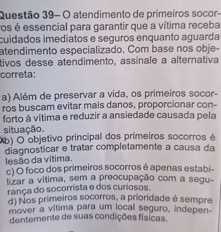 Questão 39- O atendimento de primeiros socor-
ros é essencial para garantir que a vítima receba
cuidados imediatos e seguros enquanto aguarda
atendimento especializado. Com base nos obje-
tivos desse atendimento, assinale a alternativa
correta:
a) Além de preservar a vida, os primeiros socor-
ros buscam evitar mais danos, proporcionar con-
forto à vítima e reduzir a ansiedade causada pela
situação.
(b) O objetivo principal dos primeiros socorros é
diagnosticar e tratar completamente a causa da
lesão da vítima.
c) O foco dos primeiros socorros é apenas estabi-
lizar a vítima, sem a preocupação com a segu-
rança do socorrista e dos curiosos.
d) Nos primeiros socorros, a prioridade é sempre
mover a vítima para um local seguro, indepen-
dentemente de suas condições físicas.