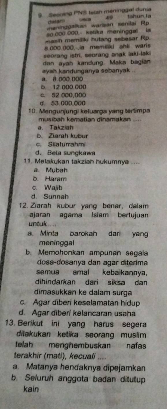 Seoring PNS telah meninggal dunia
da am 49 tahun, la
meninggalkan warisan senilai Rp.
80.000.000.- kelika meninggal ia
masin memiliki hutang sebesar Rp.
8.000.000,-.ia memiliki ahli waris
seorang istri, seorang anak laki-laki
dan ayah kandung. Maka bagian
ayah kandunganya sebanyak .
a. 8.000.000
b. 12.000.000
c. 52 000,000
d. 53.000,000
10. Mengunjungi keluarga yang tertimpa
musibah kematian dinamakan ....
a. Takziah
b Ziarah kubur
c. Silaturrahmi
d. Bela sungkawa
11. Melakukan takziah hukumnya ....
a Mubah
b. Haram
c. Wajib
d. Sunnah
12. Ziarah kubur yang benar, dalam
ajaran agama Islam bertujuan
untuk. . ..
a. Minta barokah dari yang
meninggal
b. Memohonkan ampunan segala
dosa-dosanya dan agar diterima
semua amal kebaikannya,
dihindarkan dari siksa dan
dimasukkan ke dalam surga
c. Agar diberi keselamatan hidup
d. Agar diberi kelancaran usaha
13. Berikut ini yang harus segera
dilakukan ketika seorang muslim
telah menghembuskan nafas
terakhir (mati), kecuali ....
a. Matanya hendaknya dipejamkan
b. Seluruh anggota badan ditutup
kain