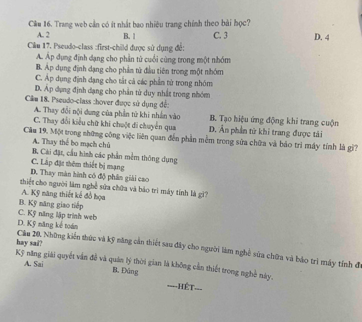 Trang web cần có ít nhất bao nhiêu trang chính theo bài học?
A. 2 B. 1 C. 3 D. 4
Câu 17. Pseudo-class :first-child được sử dụng đề:
Á. Áp dụng định dạng cho phần tử cuối cùng trong một nhóm
B. Áp dụng định dạng cho phần tử đầu tiên trong một nhóm
C. Áp dụng định dạng cho tất cả các phần tử trong nhóm
D. Áp dụng định dạng cho phần tử duy nhất trong nhóm
Câu 18. Pseudo-class :hover được sử dụng đề:
A. Thay đổi nội dung của phần tử khi nhấn vào B. Tạo hiệu ứng động khi trang cuộn
C. Thay đổi kiểu chữ khi chuột di chuyển qua D. ÂẤn phần tử khi trang được tải
Câu 19. Một trong những công việc liên quan đến phần mềm trong sửa chữa và bảo trì máy tính là gì?
A. Thay thể bo mạch chủ
B. Cài đặt, cấu hình các phần mềm thông dụng
C. Lắp đặt thêm thiết bị mạng
D. Thay màn hình có độ phân giải cao
thiết cho người làm nghề sửa chữa và bảo trì máy tính là gì?
A. Kỹ năng thiết kế đồ họa
B. Kỹ năng giao tiếp
C. Kỹ năng lập trình web
D. Kỹ năng kể toán
hay sai?
Câu 20. Những kiến thức và kỹ năng cần thiết sau đây cho người làm nghề sửa chữa và bảo trì máy tính đữ
Kỹ năng giải quyết vấn đề và quản lý thời gian là không cần thiết trong nghề này. A. Sai
B. Đúng
==--HÉt- ___