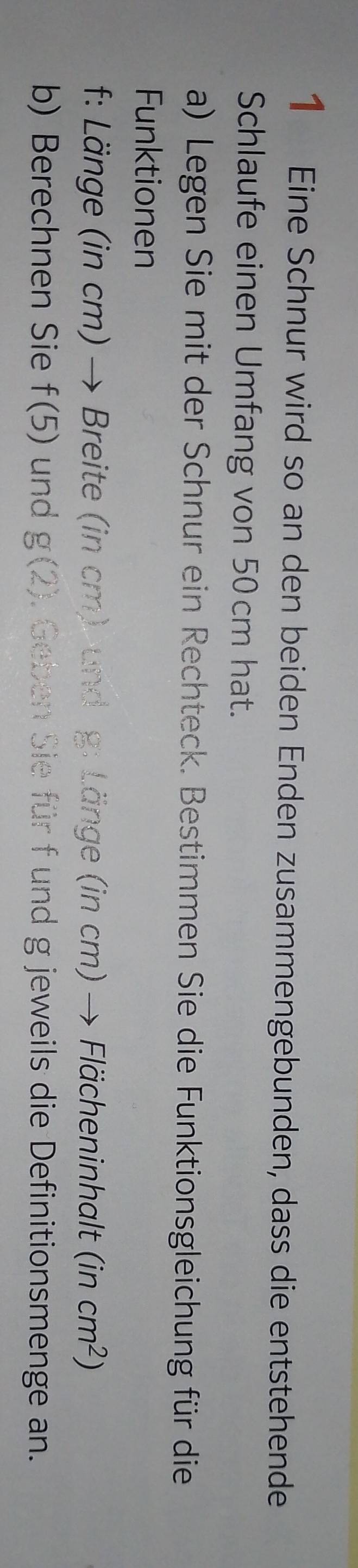 Eine Schnur wird so an den beiden Enden zusammengebunden, dass die entstehende 
Schlaufe einen Umfang von 50 cm hat. 
a) Legen Sie mit der Schnur ein Rechteck. Bestimmen Sie die Funktionsgleichung für die 
Funktionen 
f: Länge (in cm) → Breite (in cm) und g: Länge (in cm) → Flächeninhalt (incm^2)
b) Berechnen Sie f(5) und g(2). Geben Sie für f und g jeweils die Definitionsmenge an.