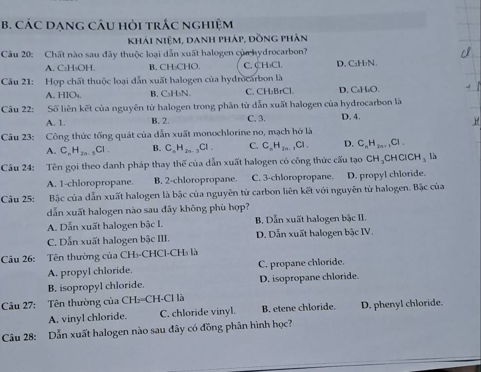 CÁC DẠNG CÂU HỏI trắC nghiệm
khái niệm, danh pháp, đồng phân
Câu 20: Chất nào sau đây thuộc loại dẫn xuất halogen của hydrocarbon?
A. C₂H₅OH. B. CH₃CHO. C. CH₃Cl. D. C₂H₇N.
Câu 21: Hợp chất thuộc loại dẫn xuất halogen của hydrocarbon là
A. HIO₄. B. CaH₃N. C. CH₂BrCl. D. C₆H₆O.
Câu 22: Số liên kết của nguyên tử halogen trong phân tử dẫn xuất halogen của hydrocarbon là
A. 1. B. 2. C. 3. D. 4.
Câu 23: :Công thức tổng quát của dẫn xuất monochlorine no, mạch hở là
A. C_nH_2n-5Cl. B. C_nH_2n-3Cl. C. C_nH_2n-1Cl. D. C_nH_2n+ Cl .
Câu 24: Tên gọi theo danh pháp thay thế của dẫn xuất halogen có công thức cấu tạo CH_3 CHCl CH_3 là
A. 1-chloropropane. B. 2-chloropropane. C. 3-chloropropane. D. propyl chloride.
Câu 25: Bậc của dẫn xuất halogen là bậc của nguyên tử carbon liên kết với nguyên tử halogen. Bậc của
dẫn xuất halogen nào sau đây không phù hợp?
A. Dẫn xuất halogen bậc I. B. Dẫn xuất halogen bậc II.
C. Dẫn xuất halogen bậc III. D. Dẫn xuất halogen bậc IV.
Câu 26: Tên thường của CH₃-CHCl-CH₃ là
A. propyl chloride. C. propane chloride.
B. isopropyl chloride. D. isopropane chloride.
Câu 27: Tên thường của CH₂=CH-Cl là
A. vinyl chloride. C. chloride vinyl. B. etene chloride. D. phenyl chloride.
Câu 28: Dẫn xuất halogen nào sau đây có đồng phân hình học?