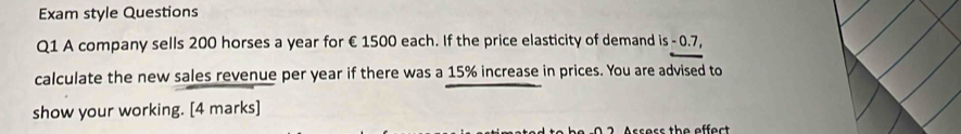 Exam style Questions 
Q1 A company sells 200 horses a year for €1500 each. If the price elasticity of demand is - 0.7, 
calculate the new sales revenue per year if there was a 15% increase in prices. You are advised to 
show your working. [4 marks] 
ssess the effect