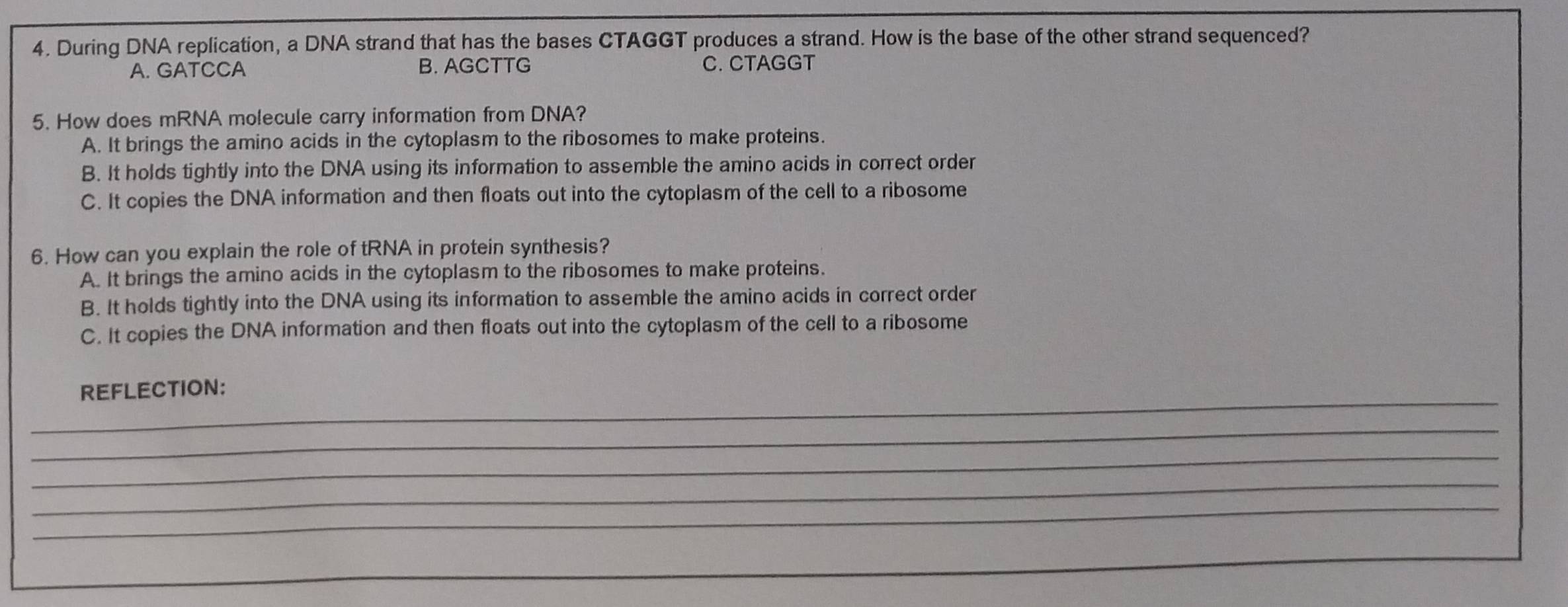 During DNA replication, a DNA strand that has the bases CTAGGT produces a strand. How is the base of the other strand sequenced?
A. GATCCA B. AGCTTG C. CTAGGT
5. How does mRNA molecule carry information from DNA?
A. It brings the amino acids in the cytoplasm to the ribosomes to make proteins.
B. It holds tightly into the DNA using its information to assemble the amino acids in correct order
C. It copies the DNA information and then floats out into the cytoplasm of the cell to a ribosome
6. How can you explain the role of tRNA in protein synthesis?
A. It brings the amino acids in the cytoplasm to the ribosomes to make proteins.
B. It holds tightly into the DNA using its information to assemble the amino acids in correct order
C. It copies the DNA information and then floats out into the cytoplasm of the cell to a ribosome
_
REFLECTION:
_
_
_
_
_
_