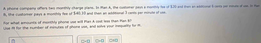 A phone company offers two monthly charge plans. In Plan A, the customer pays a monthly fee of $20 and then an additional 6 cents per minute of use. In Plan 
B, the customer pays a monthly fee of $40.10 and then an additional 3 cents per minute of use. 
For what amounts of monthly phone use will Plan A cost less than Plan B? 
Use M for the number of minutes of phone use, and solve your inequality for m.
□ □ >□ □ ≤ □