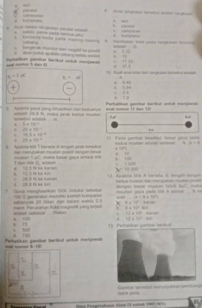 par alnt
B. Jania rangtavan teraslist stalah ranglsion
cempution
d kompasks á son
D. paratel
a Anos Jatam ranglusan paratal adalal C. c9ua
a. satalu sama pada semua jalur d kompleka
b   b erbeda bada padta mazing masing  . 9. Mamilatun total pada rangkieen tarsstc
cabang
c.  bergerak mundur dari negatif ke positif adiatan
d.  akan putua apabila cabang tertatu sedikit b. 15 a 2.22
Perhatikan gambar berikut untuk menjawab c 17.22
seal nomor 5 dan 6) d 37 5
q_1=2mu C
10_ Kust arus total darl rangkaian insebut sdaish
q_2=mu C
A
0. 0.46
0 0.84
c.
d. 7,9
Perhatikan gambar berikut untuk menjawab
5 Apabila gaya yang dihasilkan dan keduanya soal nomor 11 dan 12!
adalah 20.8 N. maka jarak kedua muatan
teretut adalah m. ,xi1
a 5* 10^(-11)
b 25* 10^(-11)
fm
c 16.5* 10^(11)
d 25* 10^m
11. Pada gambar fersoñut, besav gaya pada
Kadua mustán adaïah sebesar N (x=9
$ Apabila tilik T berada di tengah jarak tensebut 10^3)
dan merupakan muatan positif dengan besar a. 10
muatan 1 uC. maka besar gaya antara tilk b. 100
T dan titik Q, adalsh
c
a. 12.5 N ke kanan 10 000 1.000
b. 12.5 N ke kin
c 28.8 N ke kanan 12. Apabila titik A herada di tangah-tangah
kedua muatan dan merupakan muatan positf
d. 28.8 N kus kiri maica
dengan besar muatan listok. 4u°C
7 Guna menghasilkan GGL induksi sebesar resultan gaya pada titik A adaiah . N km
100 V. generator memiliki jumlah kumparan arah (k=9* 10^2)
sebanyak 20 lilitan dan dalam waktu 2.5 6* 10^1-kanan
menit. Perubahan fluks magnetik yang torjadi D 6* 10^3-kiel
adalah sebesar. Waber
C: 12* 10^2-kanan
2 100 d 12* 10^2-kin
b 75
c 500 13. Perhatikan gambar berikat!
d. 750
Perhatikan gambar berikut untuk menjawab
#eal nomor 8--10!
Gambar tersabüt menunjukkan pembang
Wstrik Jania
Ulmu Pengetahuan Alam UX untuk SMP/MTs 85