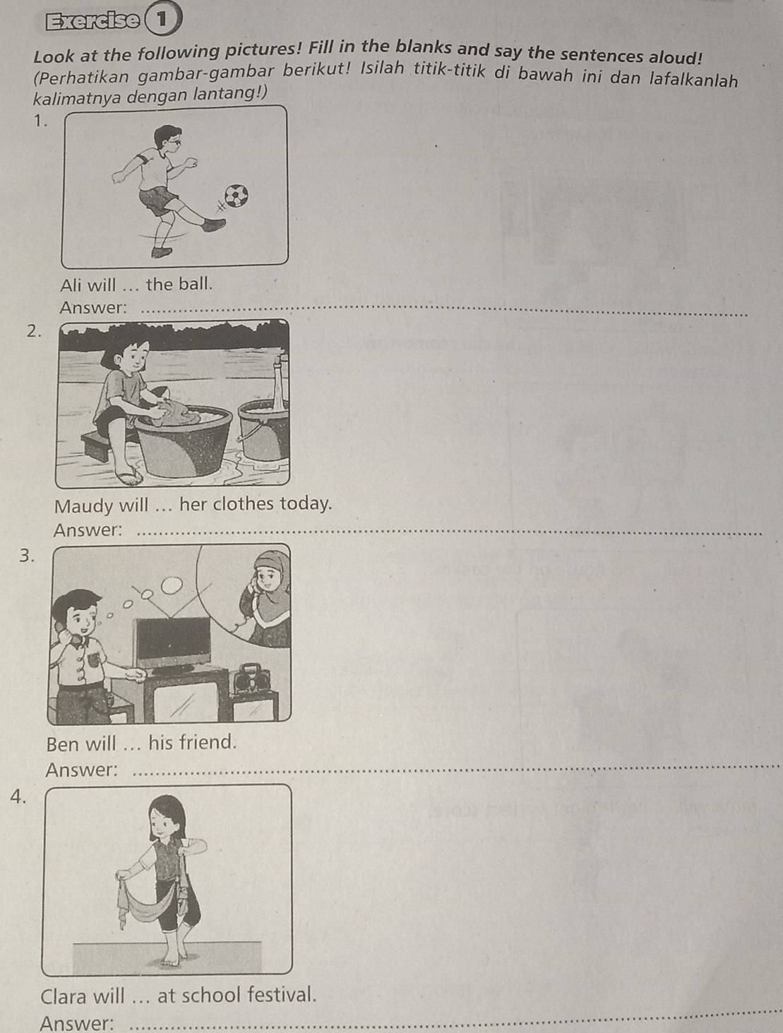 Exercise(1 
Look at the following pictures! Fill in the blanks and say the sentences aloud! 
(Perhatikan gambar-gambar berikut! Isilah titik-titik di bawah ini dan lafalkanlah 
kalimatnya dengan lantang!) 
1. 
Ali will ... the ball. 
Answer:_ 
2 
Maudy will ... her clothes today. 
Answer:_ 
3 
Ben will ... his friend. 
Answer: 
_ 
4. 
Clara will ... at school festival. 
Answer:_