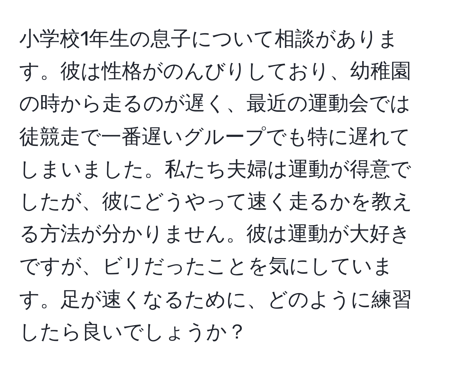 小学校1年生の息子について相談があります。彼は性格がのんびりしており、幼稚園の時から走るのが遅く、最近の運動会では徒競走で一番遅いグループでも特に遅れてしまいました。私たち夫婦は運動が得意でしたが、彼にどうやって速く走るかを教える方法が分かりません。彼は運動が大好きですが、ビリだったことを気にしています。足が速くなるために、どのように練習したら良いでしょうか？