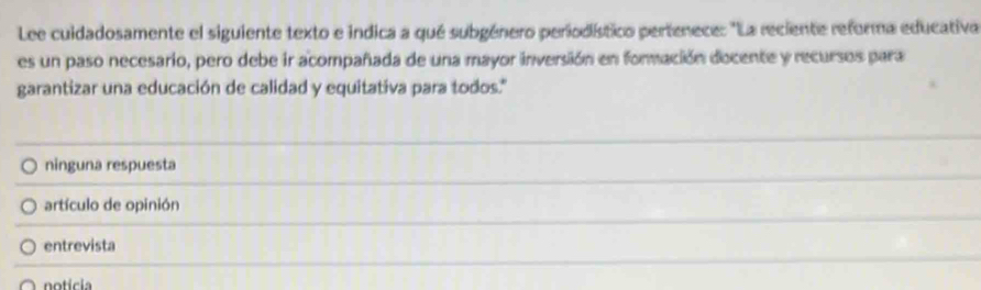 Lee cuidadosamente el siguiente texto e indica a qué subgénero periodístico pertenece: "La reciente reforma educativa
es un paso necesario, pero debe ir acompañada de una mayor inversión en formación docente y recursos para
garantizar una educación de calidad y equitativa para todos."
ninguna respuesta
artículo de opinión
entrevista
notícia