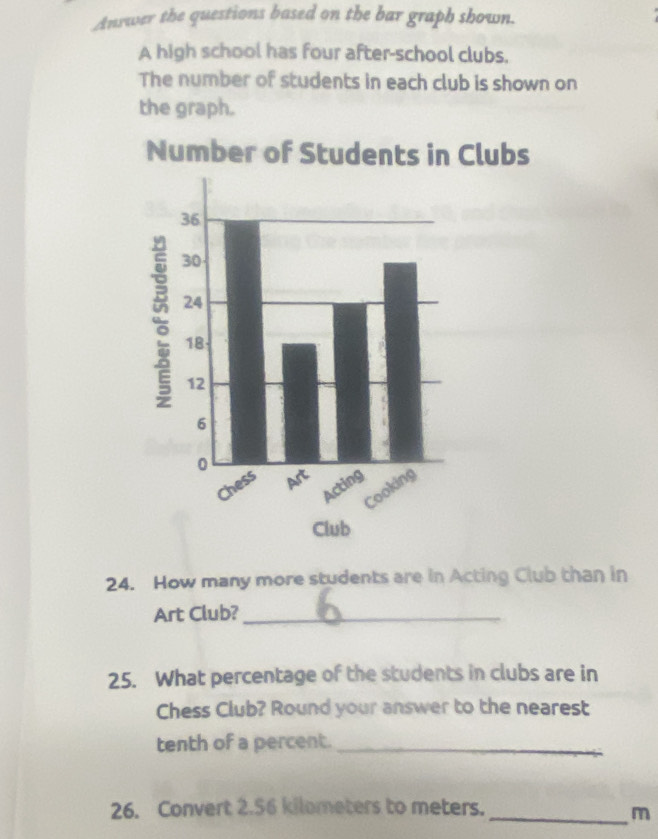 Anrwer the questions based on the bar graph shown. 
A high school has four after-school clubs. 
The number of students in each club is shown on 
the graph. 
Number of Students in Clubs 
24. How many more students are in Acting Club than in 
Art Club?_ 
25. What percentage of the students in clubs are in 
Chess Club? Round your answer to the nearest 
tenth of a percent._ 
26. Convert 2.56 kilometers to meters._ 
m