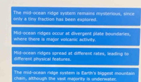 The mid-ocean ridge system remains mysterious, since
only a tiny fraction has been explored.
Mid-ocean ridges occur at divergent plate boundaries,
where there is major volcanic activity.
Mid-ocean ridges spread at different rates, leading to
different physical features.
The mid-ocean ridge system is Earth's biggest mountain
chain, although the vast majority is underwater.