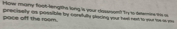 How many foot -lengths long is your classroom? Try to determine this as 
precisely as possible by carefully placing your heel next to your toe as you 
pace off the room.