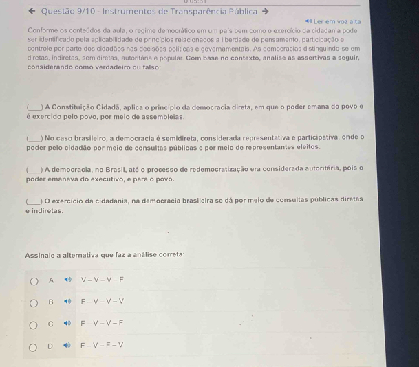 0:05:3
* Questão 9/10 - Instrumentos de Transparência Pública
40 Ler em voz alta
Conforme os conteúdos da aula, o regime democrático em um país bem como o exercício da cidadania pode
ser identificado pela aplicabilidade de princípios relacionados a liberdade de pensamento, participação e
controle por parte dos cidadãos nas decisões políticas e governamentais. As democracias distinguindo-se em
diretas, indiretas, semidiretas, autoritária e popular. Com base no contexto, analise as assertivas a seguir,
considerando como verdadeiro ou falso:
_) A Constituição Cidadã, aplica o princípio da democracia direta, em que o poder emana do povo e
é exercido pelo povo, por meio de assembleias.
f_ ) No caso brasileiro, a democracia é semidireta, considerada representativa e participativa, onde o
poder pelo cidadão por meio de consultas públicas e por meio de representantes eleitos.
_
) A democracia, no Brasil, até o processo de redemocratização era considerada autoritária, pois o
poder emanava do executivo, e para o povo.
_
) O exercício da cidadania, na democracia brasileira se dá por meio de consultas públicas diretas
e indiretas.
Assinale a alternativa que faz a análise correta:
A 4 V-V-V-F
B 40 F-V-V-V
C 40 F-V-V-F
D 0 F-V-F-V