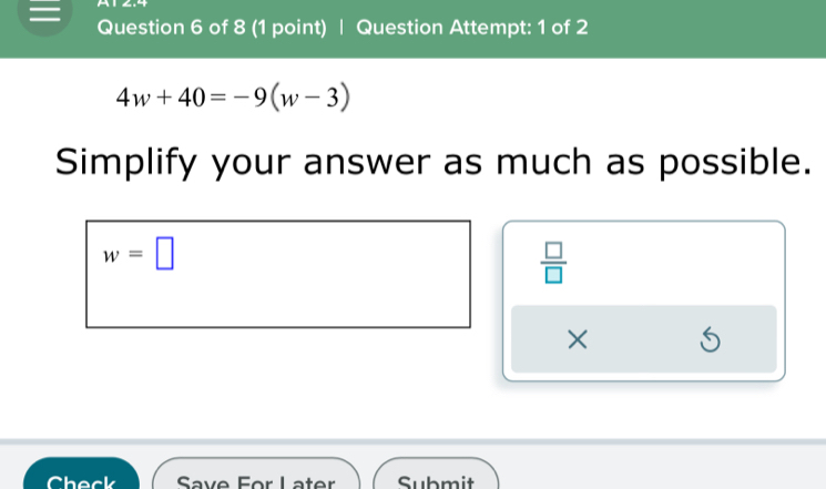 A 
= Question 6 of 8 (1 point) | Question Attempt: 1 of 2
4w+40=-9(w-3)
Simplify your answer as much as possible.
w=□
 □ /□   
× 5 
Check Save For Later Submit