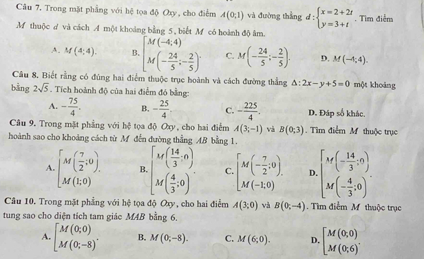 Trong mặt phẳng với hệ tọa độ Oxy, cho điểm A(0;1) và đường thẳng d:beginarrayl x=2+2t y=3+tendarray.. Tìm điểm
M thuộc đ và cách A một khoảng bằng 5 , biết M có hoành độ âm.
A. M(4;4). B. [M(-4,4) M(- 24/5 ;- 2/5 )^. C. M(- 24/5 ;- 2/5 ). D. M(-4;4).
Câu 8. Biết rằng có đúng hai điểm thuộc trục hoành và cách đường thẳng △ :2x-y+5=0 một khoảng
bằng 2sqrt(5). Tích hoành độ của hai điểm đó bằng:
A. - 75/4 . B. - 25/4 . C. - 225/4 . D. Đáp số khác.
Câu 9. Trong mặt phẳng với hệ tọa độ Oxy, cho hai điểm A(3;-1) và B(0;3). Tìm điểm M thuộc trục
hoành sao cho khoảng cách từ M đến đường thẳng AB bằng 1.
A. [M( 7/2 ;0). B. [beginarrayr M( 14/3 ,0) M( 4/3 ,0)endarray . C. [M(- 7/2 ;0). D. [M(- 14/3 ,0) M(- 4/3 ,0)endbmatrix .
Câu 10. Trong mặt phẳng với hệ tọa độ Oxy, cho hai điểm A(3;0) và B(0;-4) Tìm điểm M thuộc trục
tung sao cho diện tích tam giác M4B bằng 6.
A. beginbmatrix M(0;0) M(0;-8)^. B. M(0;-8). C. M(6;0). D. beginbmatrix M(0;0) M(0;6)^.endarray.