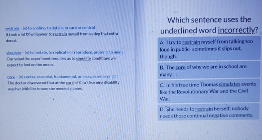 Which sentence uses the
restrain - (v) to confine, to detain, to curb or control
It took a lot of willpower to restrain myself from eating that extra underlined word incorrectly?
donut.
A. I try to restrain myself from talking too
simulate - (v) to imitate, to replicate or reproduce, pretend, to model loud in public- sometimes it slips out,
Our scientific experiment requires us to simulate conditions we though.
expect to find on the moon. B. The core of why we are in school are
core - (n) center, essential, fundamental, primary, essence or gist many.
The doctor discovered that at the core of Kira's learning disability C. In his free time Thomas simulates events
was her inability to see; she needed glasses like the Revolutionary War and the Civil
War.
D. She needs to restrain herself; nobody
needs those continual negative comments.