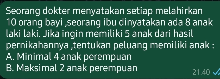 Seorang dokter menyatakan setiap melahirkan
10 orang bayi ,seorang ibu dinyatakan ada 8 anak
laki laki. Jika ingin memiliki 5 anak dari hasil
pernikahannya ,tentukan peluang memiliki anak :
A. Minimal 4 anak perempuan
B. Maksimal 2 anak perempuan
21. 40